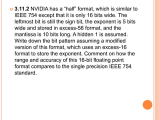  3.11.2 NVIDIA has a “half” format, which is similar to
IEEE 754 except that it is only 16 bits wide. The
leftmost bit is still the sign bit, the exponent is 5 bits
wide and stored in excess-56 format, and the
mantissa is 10 bits long. A hidden 1 is assumed.
Write down the bit pattern assuming a modified
version of this format, which uses an excess-16
format to store the exponent. Comment on how the
range and accuracy of this 16-bit floating point
format compares to the single precision IEEE 754
standard.
 