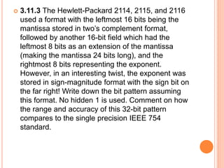  3.11.3 The Hewlett-Packard 2114, 2115, and 2116
used a format with the leftmost 16 bits being the
mantissa stored in two’s complement format,
followed by another 16-bit field which had the
leftmost 8 bits as an extension of the mantissa
(making the mantissa 24 bits long), and the
rightmost 8 bits representing the exponent.
However, in an interesting twist, the exponent was
stored in sign-magnitude format with the sign bit on
the far right! Write down the bit pattern assuming
this format. No hidden 1 is used. Comment on how
the range and accuracy of this 32-bit pattern
compares to the single precision IEEE 754
standard.
 
