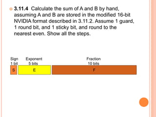  3.11.4 Calculate the sum of A and B by hand,
assuming A and B are stored in the modified 16-bit
NVIDIA format described in 3.11.2. Assume 1 guard,
1 round bit, and 1 sticky bit, and round to the
nearest even. Show all the steps.
Sign Exponent Fraction
1 bit 5 bits 10 bits
S E F
 