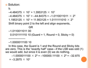  Solution:
b.
–4.484375 × 101 + 1.3953125 × 101
–4.484375 × 101 = –44.84375 = –1.0110011011 × 25
1.1953125 × 101 = 11.953125 = 1.0111111010 × 23
Shift binary point 2 to the left and align exponents,
GR
–1.0110011011 00
0.0101111110 10 (Guard = 1, Round = 0, Sticky = 0)
------------------
–1.0000011100 10
In this case, the Guard is 1 and the Round and Sticky bits
are zero. This is the “exactly half” case—if the LSB was odd (1)
we would add, but since it is even (0) we do nothing.
–1.0000011100 × 25 = –100000.11100 × 20 = –32.875
= –3.2875 × 101
 