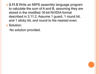  3.11.5 Write an MIPS assembly language program
to calculate the sum of A and B, assuming they are
stored in the modified 16-bit NVIDIA format
described in 3.11.2. Assume 1 guard, 1 round bit,
and 1 sticky bit, and round to the nearest even.
 Solution:
No solution provided.
 