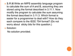  3.11.6 Write an MIPS assembly language program
to calculate the sum of A and B, assuming they are
stored using the format described in 3.11.1. Now
modify the program to calculate the sum assuming
the format described in 3.11.3. Which format is
easier for a programmer to deal with? How do they
each compare to the IEEE 754 format? (Do not
worry about sticky bits for this question.)
 Solution:
No solution provided.
 