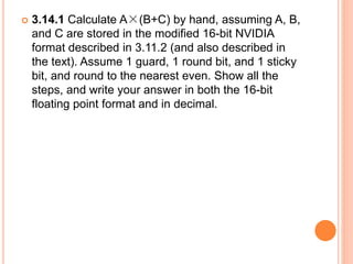  3.14.1 Calculate A×(B+C) by hand, assuming A, B,
and C are stored in the modified 16-bit NVIDIA
format described in 3.11.2 (and also described in
the text). Assume 1 guard, 1 round bit, and 1 sticky
bit, and round to the nearest even. Show all the
steps, and write your answer in both the 16-bit
floating point format and in decimal.
 