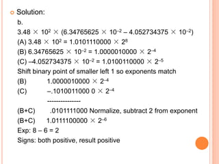  Solution:
b.
3.48 × 102 × (6.34765625 × 10–2 – 4.052734375 × 10–2)
(A) 3.48 × 102 = 1.0101110000 × 28
(B) 6.34765625 × 10–2 = 1.0000010000 × 2–4
(C) –4.052734375 × 10–2 = 1.0100110000 × 2–5
Shift binary point of smaller left 1 so exponents match
(B) 1.0000010000 × 2–4
(C) –.1010011000 0 × 2–4
---------------
(B+C) .0101111000 Normalize, subtract 2 from exponent
(B+C) 1.0111100000 × 2–6
Exp: 8 – 6 = 2
Signs: both positive, result positive
 