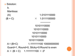  Solution:
b.
Mantissa:
(A) 1.0101110000
(B + C) × 1.0111100000
------------
10101110000
10101110000
10101110000
10101110000
10101110000
A×(B+C) 1.1111111100 10000000000
Guard=1, Round=0, Sticky=0:Round to even
A × (B + C) 1.1111111100 × 22
 