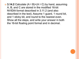  3.14.2 Calculate (A×B)+(A×C) by hand, assuming
A, B, and C are stored in the modified 16-bit
NVIDIA format described in 3.11.2 (and also
described in the text). Assume 1 guard, 1 round bit,
and 1 sticky bit, and round to the nearest even.
Show all the steps, and write your answer in both
the 16-bit floating point format and in decimal.
 