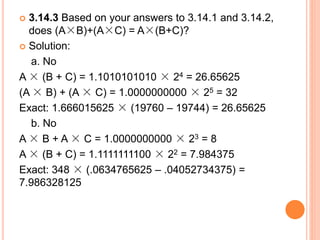  3.14.3 Based on your answers to 3.14.1 and 3.14.2,
does (A×B)+(A×C) = A×(B+C)?
 Solution:
a. No
A × (B + C) = 1.1010101010 × 24 = 26.65625
(A × B) + (A × C) = 1.0000000000 × 25 = 32
Exact: 1.666015625 × (19760 – 19744) = 26.65625
b. No
A × B + A × C = 1.0000000000 × 23 = 8
A × (B + C) = 1.1111111100 × 22 = 7.984375
Exact: 348 × (.0634765625 – .04052734375) =
7.986328125
 