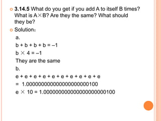  3.14.5 What do you get if you add A to itself B times?
What is A×B? Are they the same? What should
they be?
 Solution：
a.
b + b + b + b = –1
b × 4 = –1
They are the same
b.
e + e + e + e + e + e + e + e + e + e
= 1.000000000000000000000100
e × 10 = 1.000000000000000000000100
 