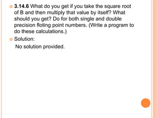  3.14.6 What do you get if you take the square root
of B and then multiply that value by itself? What
should you get? Do for both single and double
precision floting point numbers. (Write a program to
do these calculations.)
 Solution:
No solution provided.
 