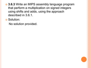  3.6.3 Write an MIPS assembly language program
that perform a multiplication on signed integers
using shifts and adds, using the approach
described in 3.6.1.
 Solution:
No solution provided.
 