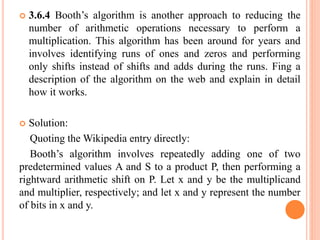  3.6.4 Booth’s algorithm is another approach to reducing the
number of arithmetic operations necessary to perform a
multiplication. This algorithm has been around for years and
involves identifying runs of ones and zeros and performing
only shifts instead of shifts and adds during the runs. Fing a
description of the algorithm on the web and explain in detail
how it works.
 Solution:
Quoting the Wikipedia entry directly:
Booth’s algorithm involves repeatedly adding one of two
predetermined values A and S to a product P, then performing a
rightward arithmetic shift on P. Let x and y be the multiplicand
and multiplier, respectively; and let x and y represent the number
of bits in x and y.
 