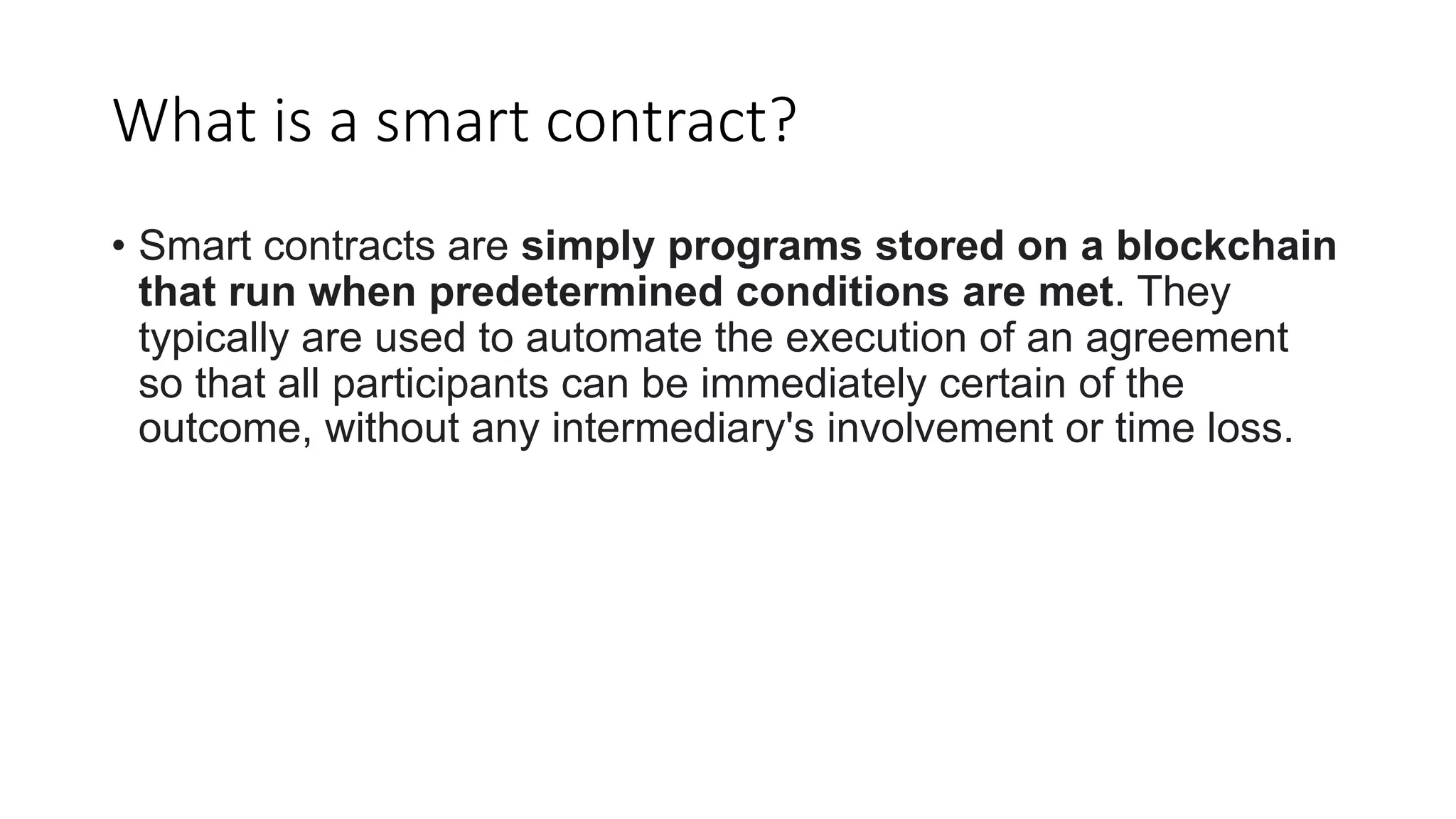 What is a smart contract?
• Smart contracts are simply programs stored on a blockchain
that run when predetermined conditions are met. They
typically are used to automate the execution of an agreement
so that all participants can be immediately certain of the
outcome, without any intermediary's involvement or time loss.
 