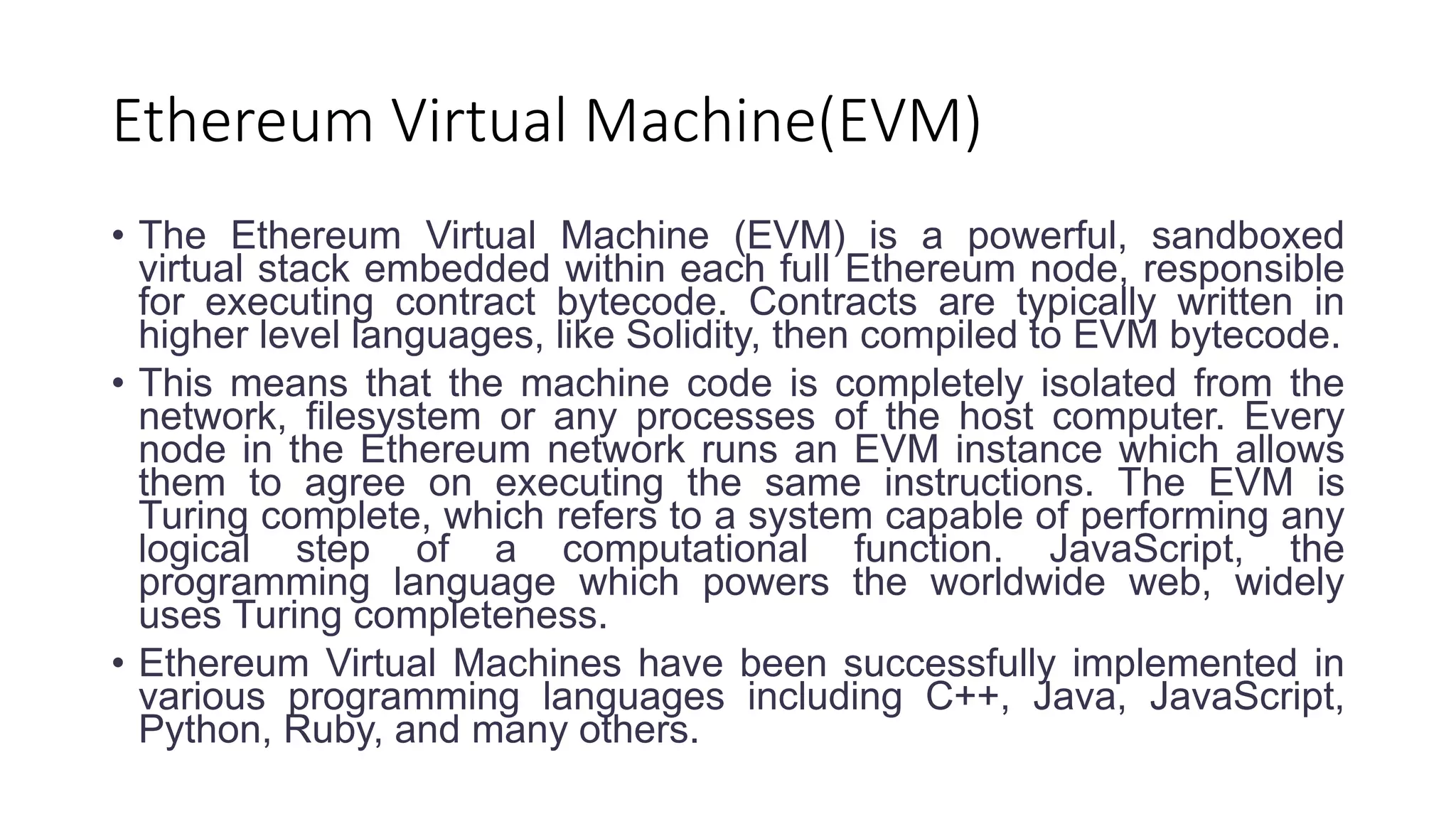 Ethereum Virtual Machine(EVM)
• The Ethereum Virtual Machine (EVM) is a powerful, sandboxed
virtual stack embedded within each full Ethereum node, responsible
for executing contract bytecode. Contracts are typically written in
higher level languages, like Solidity, then compiled to EVM bytecode.
• This means that the machine code is completely isolated from the
network, filesystem or any processes of the host computer. Every
node in the Ethereum network runs an EVM instance which allows
them to agree on executing the same instructions. The EVM is
Turing complete, which refers to a system capable of performing any
logical step of a computational function. JavaScript, the
programming language which powers the worldwide web, widely
uses Turing completeness.
• Ethereum Virtual Machines have been successfully implemented in
various programming languages including C++, Java, JavaScript,
Python, Ruby, and many others.
 