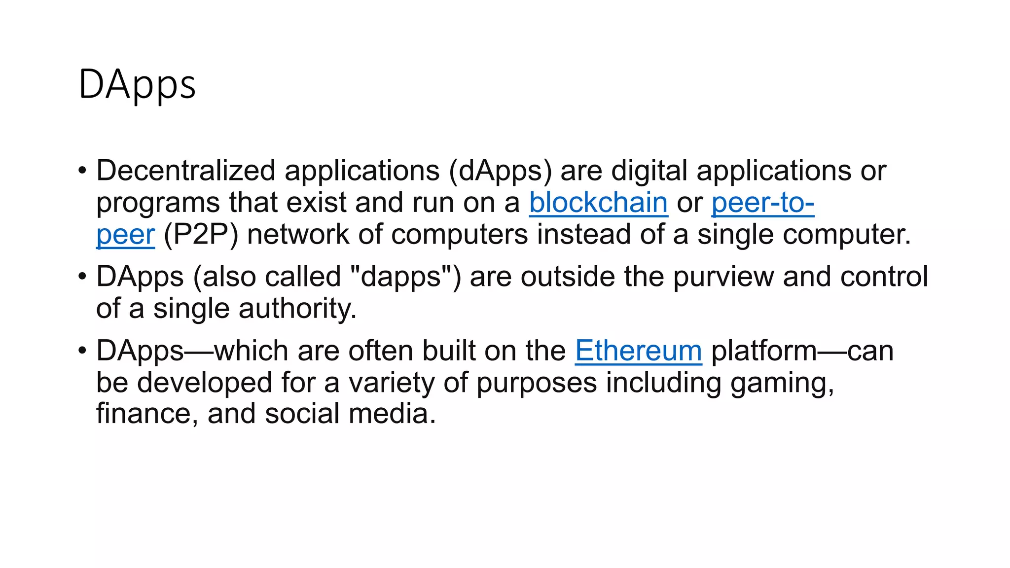 DApps
• Decentralized applications (dApps) are digital applications or
programs that exist and run on a blockchain or peer-to-
peer (P2P) network of computers instead of a single computer.
• DApps (also called "dapps") are outside the purview and control
of a single authority.
• DApps—which are often built on the Ethereum platform—can
be developed for a variety of purposes including gaming,
finance, and social media.
 