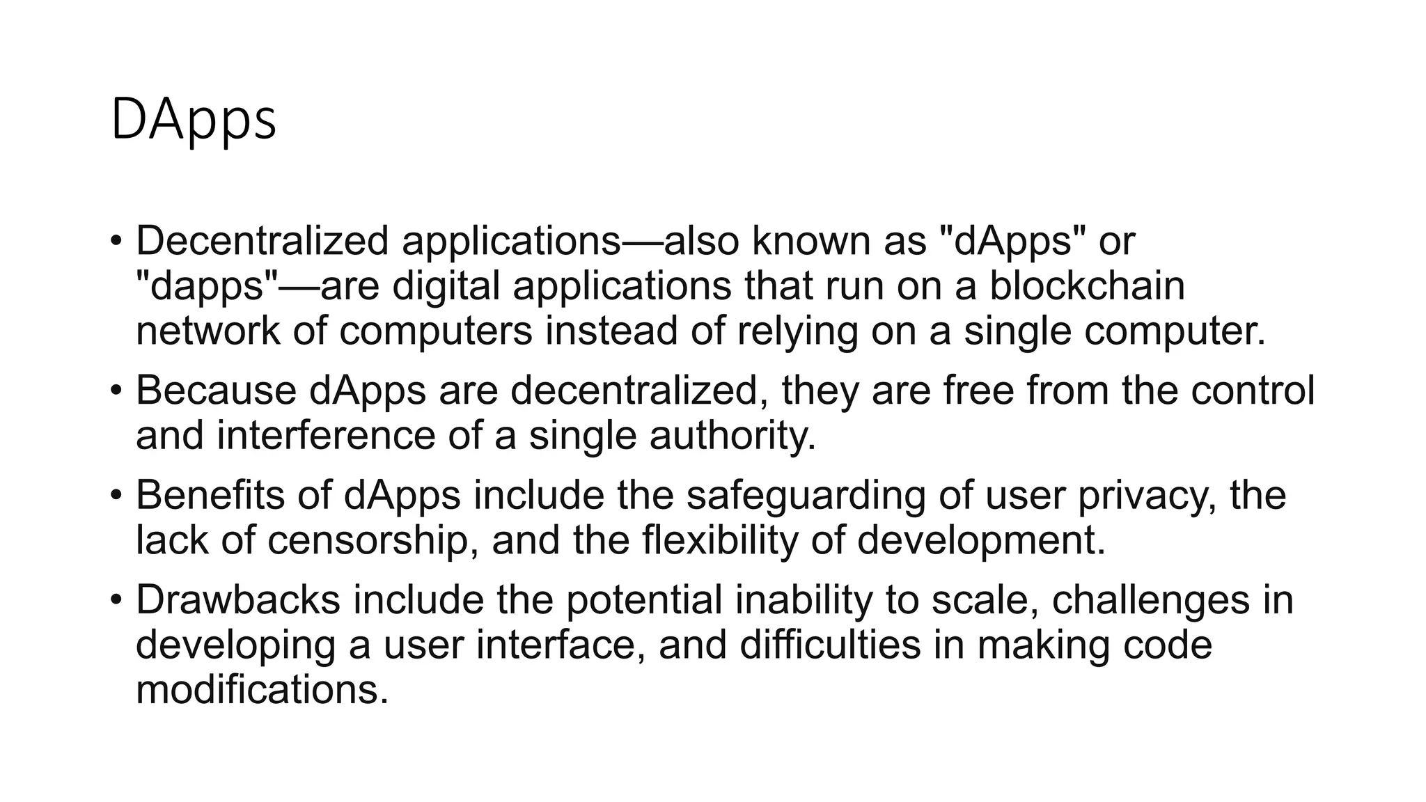DApps
• Decentralized applications—also known as "dApps" or
"dapps"—are digital applications that run on a blockchain
network of computers instead of relying on a single computer.
• Because dApps are decentralized, they are free from the control
and interference of a single authority.
• Benefits of dApps include the safeguarding of user privacy, the
lack of censorship, and the flexibility of development.
• Drawbacks include the potential inability to scale, challenges in
developing a user interface, and difficulties in making code
modifications.
 