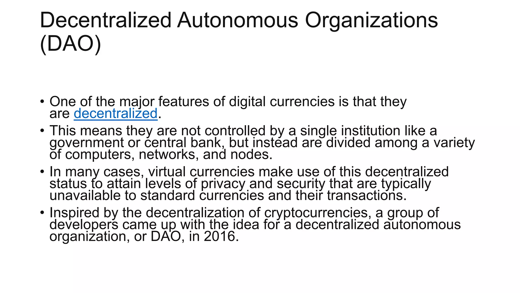 Decentralized Autonomous Organizations
(DAO)
• One of the major features of digital currencies is that they
are decentralized.
• This means they are not controlled by a single institution like a
government or central bank, but instead are divided among a variety
of computers, networks, and nodes.
• In many cases, virtual currencies make use of this decentralized
status to attain levels of privacy and security that are typically
unavailable to standard currencies and their transactions.
• Inspired by the decentralization of cryptocurrencies, a group of
developers came up with the idea for a decentralized autonomous
organization, or DAO, in 2016.
 