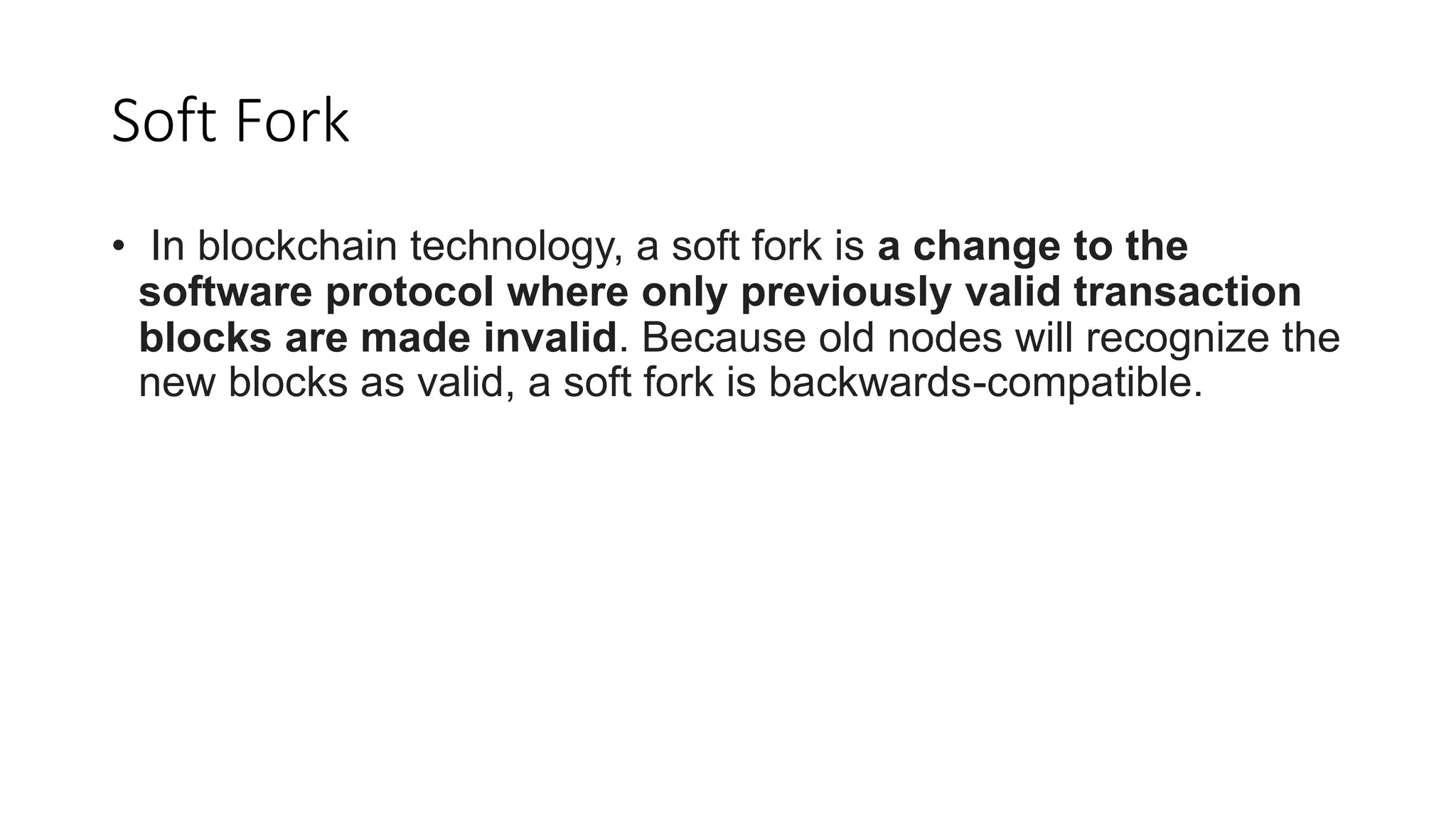 Soft Fork
• In blockchain technology, a soft fork is a change to the
software protocol where only previously valid transaction
blocks are made invalid. Because old nodes will recognize the
new blocks as valid, a soft fork is backwards-compatible.
 