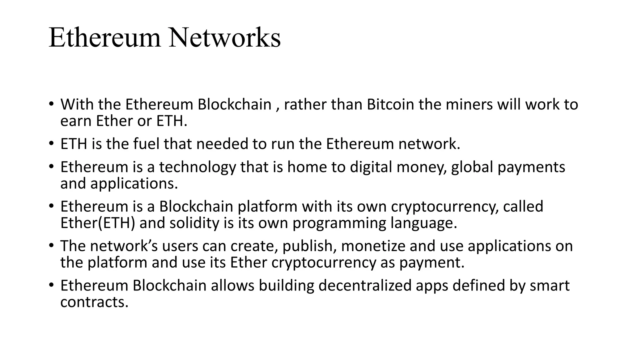 Ethereum Networks
• With the Ethereum Blockchain , rather than Bitcoin the miners will work to
earn Ether or ETH.
• ETH is the fuel that needed to run the Ethereum network.
• Ethereum is a technology that is home to digital money, global payments
and applications.
• Ethereum is a Blockchain platform with its own cryptocurrency, called
Ether(ETH) and solidity is its own programming language.
• The network’s users can create, publish, monetize and use applications on
the platform and use its Ether cryptocurrency as payment.
• Ethereum Blockchain allows building decentralized apps defined by smart
contracts.
 