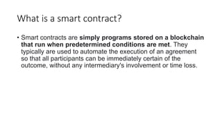 What is a smart contract?
• Smart contracts are simply programs stored on a blockchain
that run when predetermined conditions are met. They
typically are used to automate the execution of an agreement
so that all participants can be immediately certain of the
outcome, without any intermediary's involvement or time loss.
 
