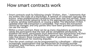 How smart contracts work
• Smart contracts work by following simple “if/when…then…” statements that
are written into code on a blockchain. A network of computers executes the
actions when predetermined conditions have been met and verified. These
actions could include releasing funds to the appropriate parties, registering
a vehicle, sending notifications, or issuing a ticket. The blockchain is then
updated when the transaction is completed. That means the transaction
cannot be changed, and only parties who have been granted permission
can see the results.
• Within a smart contract, there can be as many stipulations as needed to
satisfy the participants that the task will be completed satisfactorily. To
establish the terms, participants must determine how transactions and their
data are represented on the blockchain, agree on the “if/when...then…”
rules that govern those transactions, explore all possible exceptions, and
define a framework for resolving disputes.
• Then the smart contract can be programmed by a developer – although
increasingly, organizations that use blockchain for business provide
templates, web interfaces, and other online tools to simplify structuring
smart contracts.
 