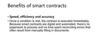 Benefits of smart contracts
• Speed, efficiency and accuracy
• Once a condition is met, the contract is executed immediately.
Because smart contracts are digital and automated, there’s no
paperwork to process and no time spent reconciling errors that
often result from manually filling in documents.
 
