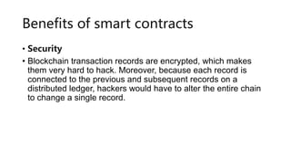 Benefits of smart contracts
• Security
• Blockchain transaction records are encrypted, which makes
them very hard to hack. Moreover, because each record is
connected to the previous and subsequent records on a
distributed ledger, hackers would have to alter the entire chain
to change a single record.
 