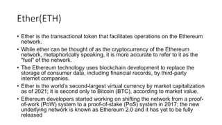 Ether(ETH)
• Ether is the transactional token that facilitates operations on the Ethereum
network.
• While ether can be thought of as the cryptocurrency of the Ethereum
network, metaphorically speaking, it is more accurate to refer to it as the
"fuel" of the network.
• The Ethereum technology uses blockchain development to replace the
storage of consumer data, including financial records, by third-party
internet companies.
• Ether is the world’s second-largest virtual currency by market capitalization
as of 2021; it is second only to Bitcoin (BTC), according to market value.
• Ethereum developers started working on shifting the network from a proof-
of-work (PoW) system to a proof-of-stake (PoS) system in 2017; the new
underlying network is known as Ethereum 2.0 and it has yet to be fully
released
 