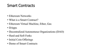 Smart Contracts
• Ethereum Networks
• What is a Smart Contract?
• Ethereum Virtual Machine, Ether, Gas
• DApps
• Decentralized Autonomous Organizations (DAO)
• Hard and Soft Forks
• Initial Coin Offerings
• Demo of Smart Contracts
 
