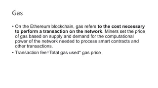 Gas
• On the Ethereum blockchain, gas refers to the cost necessary
to perform a transaction on the network. Miners set the price
of gas based on supply and demand for the computational
power of the network needed to process smart contracts and
other transactions.
• Transaction fee=Total gas used* gas price
 