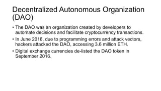 Decentralized Autonomous Organization
(DAO)
• The DAO was an organization created by developers to
automate decisions and facilitate cryptocurrency transactions.
• In June 2016, due to programming errors and attack vectors,
hackers attacked the DAO, accessing 3.6 million ETH.
• Digital exchange currencies de-listed the DAO token in
September 2016.
 