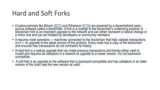 Hard and Soft Forks
• Cryptocurrencies like Bitcoin (BTC) and Ethereum (ETH) are powered by a decentralized open-
source software called a blockchain. A fork is a change to the blockchain’s underlying protocol. A
blockchain fork is an important upgrade to the network and can either represent a radical change or
a minor one and can be initiated by developers or community members.
• It requires node operators — machines connected to the blockchain that help validate transactions
on it — to upgrade to the latest version of the protocol. Every node has a copy of the blockchain
and ensures new transactions do not contradict its history.
• A hard fork is a radical upgrade that can make previous transactions and blocks either valid or
invalid and requires all validators in a network to upgrade to a newer version. It’s not backward-
compatible.
• A soft fork is an upgrade to the software that is backward-compatible and has validators in an older
version of the chain see the new version as valid.
 