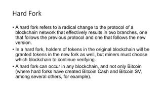 Hard Fork
• A hard fork refers to a radical change to the protocol of a
blockchain network that effectively results in two branches, one
that follows the previous protocol and one that follows the new
version.
• In a hard fork, holders of tokens in the original blockchain will be
granted tokens in the new fork as well, but miners must choose
which blockchain to continue verifying.
• A hard fork can occur in any blockchain, and not only Bitcoin
(where hard forks have created Bitcoin Cash and Bitcoin SV,
among several others, for example).
 