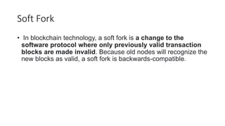 Soft Fork
• In blockchain technology, a soft fork is a change to the
software protocol where only previously valid transaction
blocks are made invalid. Because old nodes will recognize the
new blocks as valid, a soft fork is backwards-compatible.
 