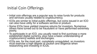 Initial Coin Offerings
• Initial coin offerings are a popular way to raise funds for products
and services usually related to cryptocurrency.
• ICOs are similar to initial public offerings, but coins issued in an ICO
can also have utility for a software service or product.
• Some ICOs have yielded massive returns for investors. Numerous
others have turned out to be fraudulent or have performed extremely
poorly.
• To participate in an ICO, you usually need to first purchase a more
established digital currency, plus have a basic understanding of
cryptocurrency wallets and exchanges.
• ICOs are, for the most part, completely unregulated, so investors
must exercise a high degree of caution and diligence when
researching and investing in ICOs.
 
