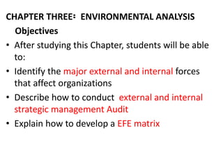CHAPTER THREE፡ ENVIRONMENTAL ANALYSIS
Objectives
• After studying this Chapter, students will be able
to:
• Identify the major external and internal forces
that affect organizations
• Describe how to conduct external and internal
strategic management Audit
• Explain how to develop a EFE matrix
 
