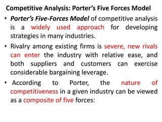 Competitive Analysis: Porter’s Five Forces Model
• Porter’s Five-Forces Model of competitive analysis
is a widely used approach for developing
strategies in many industries.
• Rivalry among existing firms is severe, new rivals
can enter the industry with relative ease, and
both suppliers and customers can exercise
considerable bargaining leverage.
• According to Porter, the nature of
competitiveness in a given industry can be viewed
as a composite of five forces:
 