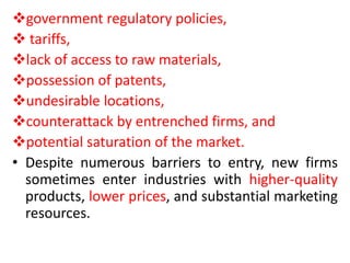 government regulatory policies,
 tariffs,
lack of access to raw materials,
possession of patents,
undesirable locations,
counterattack by entrenched firms, and
potential saturation of the market.
• Despite numerous barriers to entry, new firms
sometimes enter industries with higher-quality
products, lower prices, and substantial marketing
resources.
 