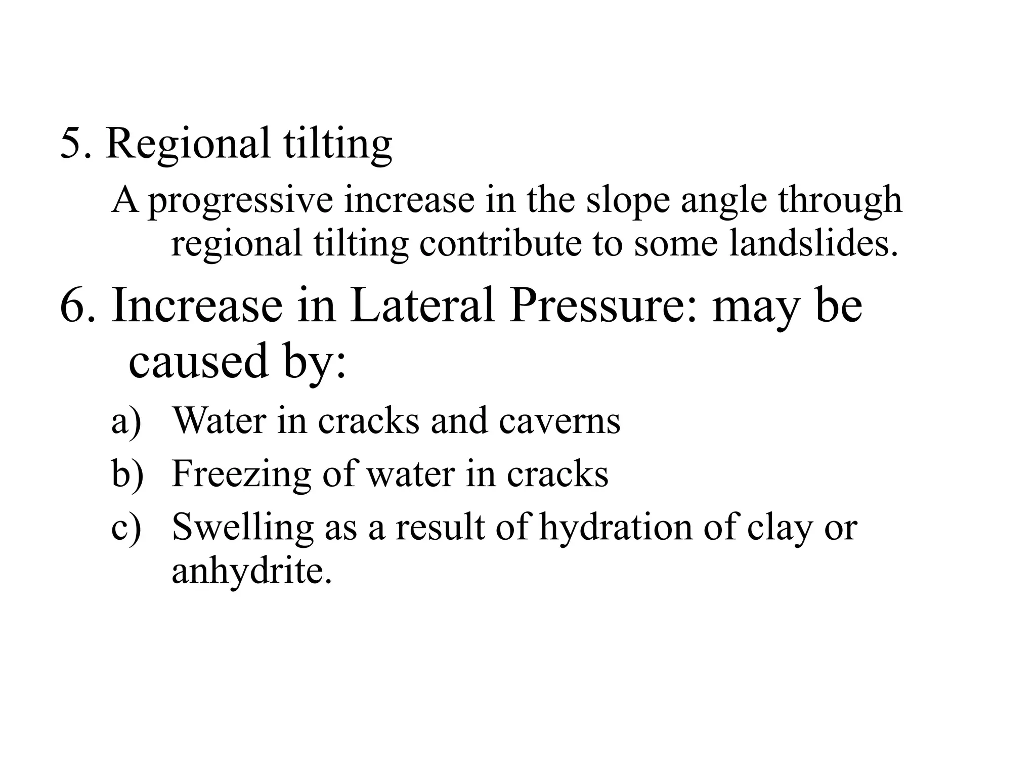 5. Regional tilting
A progressive increase in the slope angle through
regional tilting contribute to some landslides.
6. Increase in Lateral Pressure: may be
caused by:
a) Water in cracks and caverns
b) Freezing of water in cracks
c) Swelling as a result of hydration of clay or
anhydrite.
 