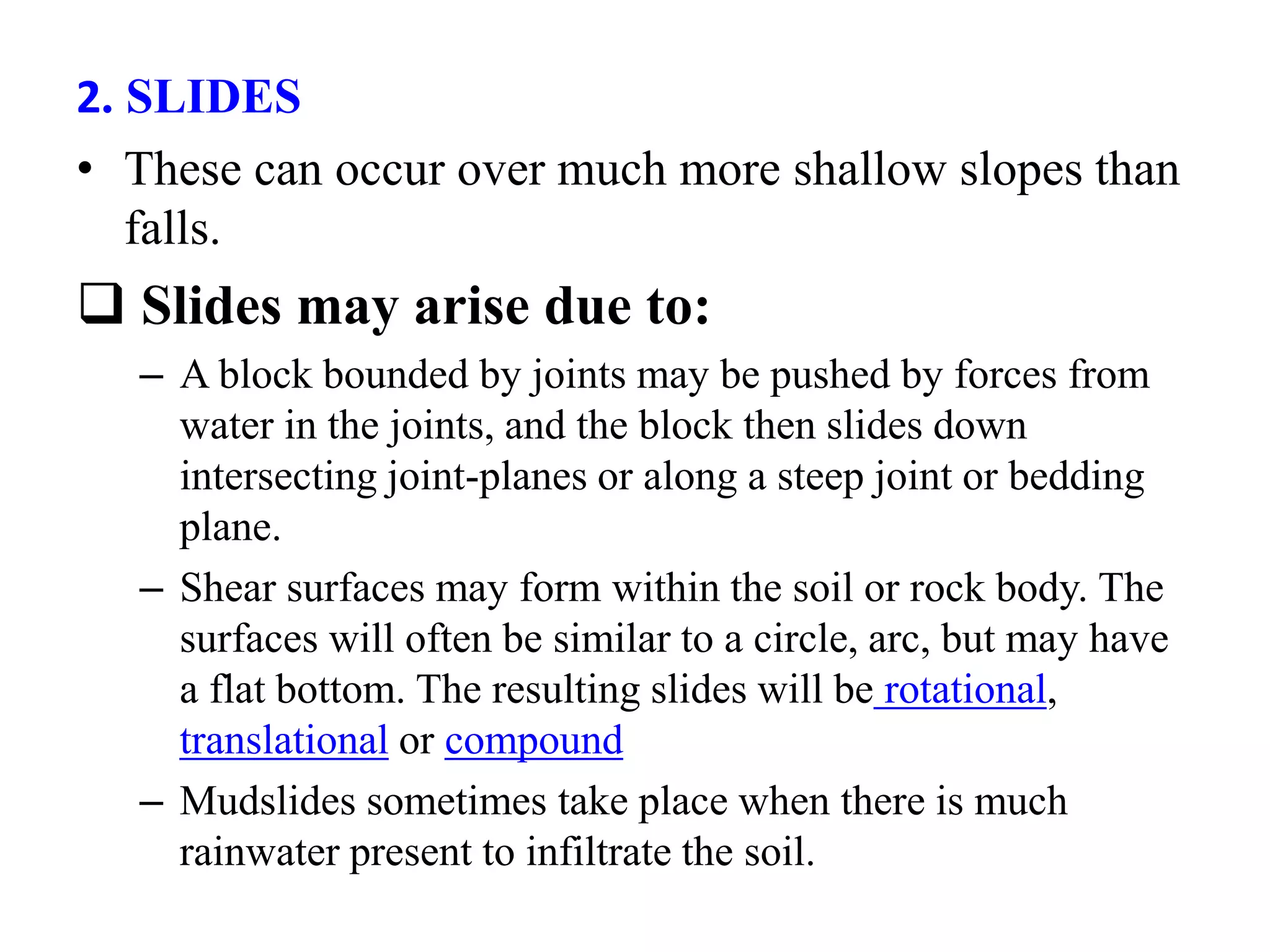 2. SLIDES
• These can occur over much more shallow slopes than
falls.
 Slides may arise due to:
– A block bounded by joints may be pushed by forces from
water in the joints, and the block then slides down
intersecting joint-planes or along a steep joint or bedding
plane.
– Shear surfaces may form within the soil or rock body. The
surfaces will often be similar to a circle, arc, but may have
a flat bottom. The resulting slides will be rotational,
translational or compound
– Mudslides sometimes take place when there is much
rainwater present to infiltrate the soil.
 