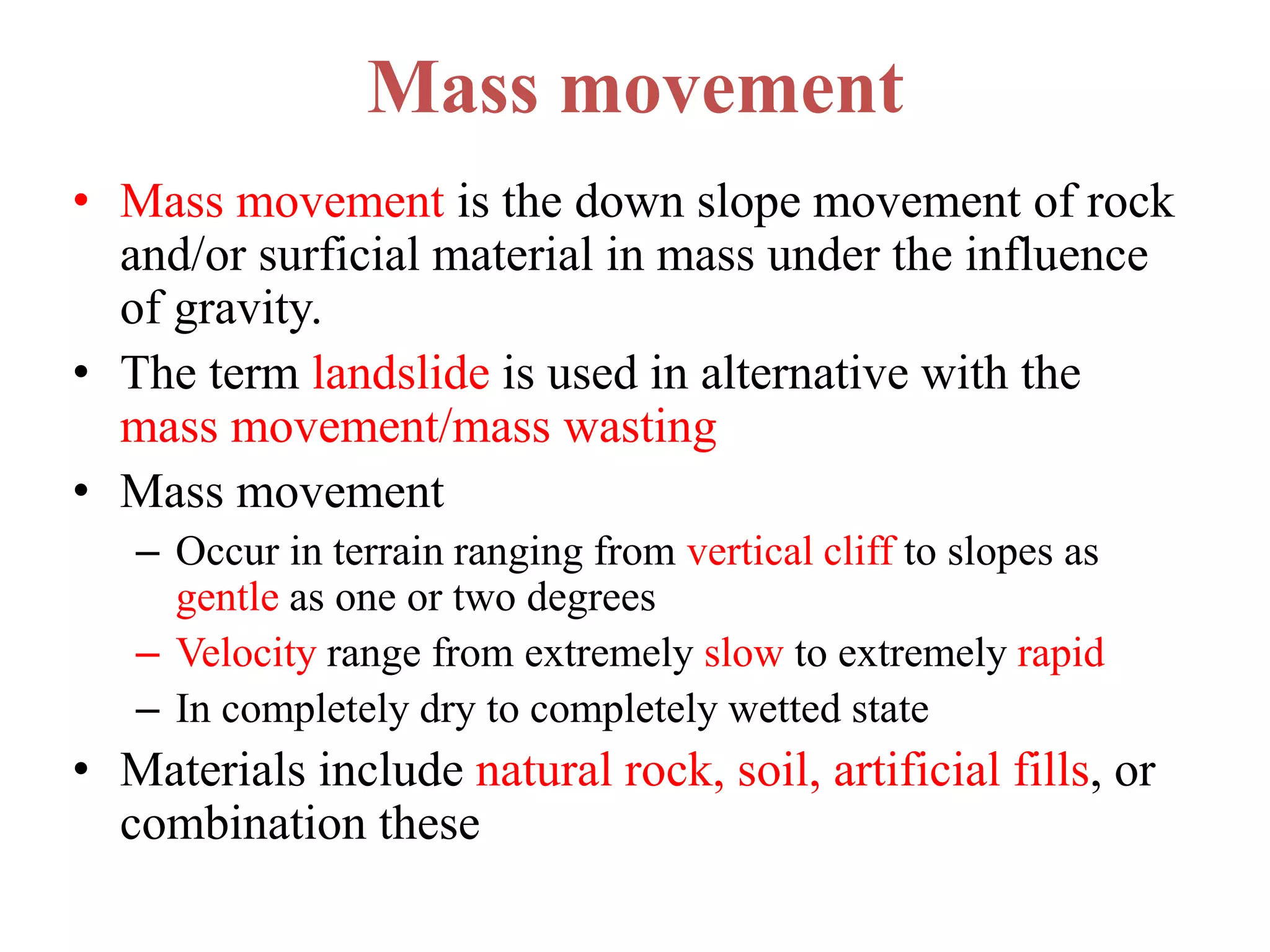 Mass movement
• Mass movement is the down slope movement of rock
and/or surficial material in mass under the influence
of gravity.
• The term landslide is used in alternative with the
mass movement/mass wasting
• Mass movement
– Occur in terrain ranging from vertical cliff to slopes as
gentle as one or two degrees
– Velocity range from extremely slow to extremely rapid
– In completely dry to completely wetted state
• Materials include natural rock, soil, artificial fills, or
combination these
 