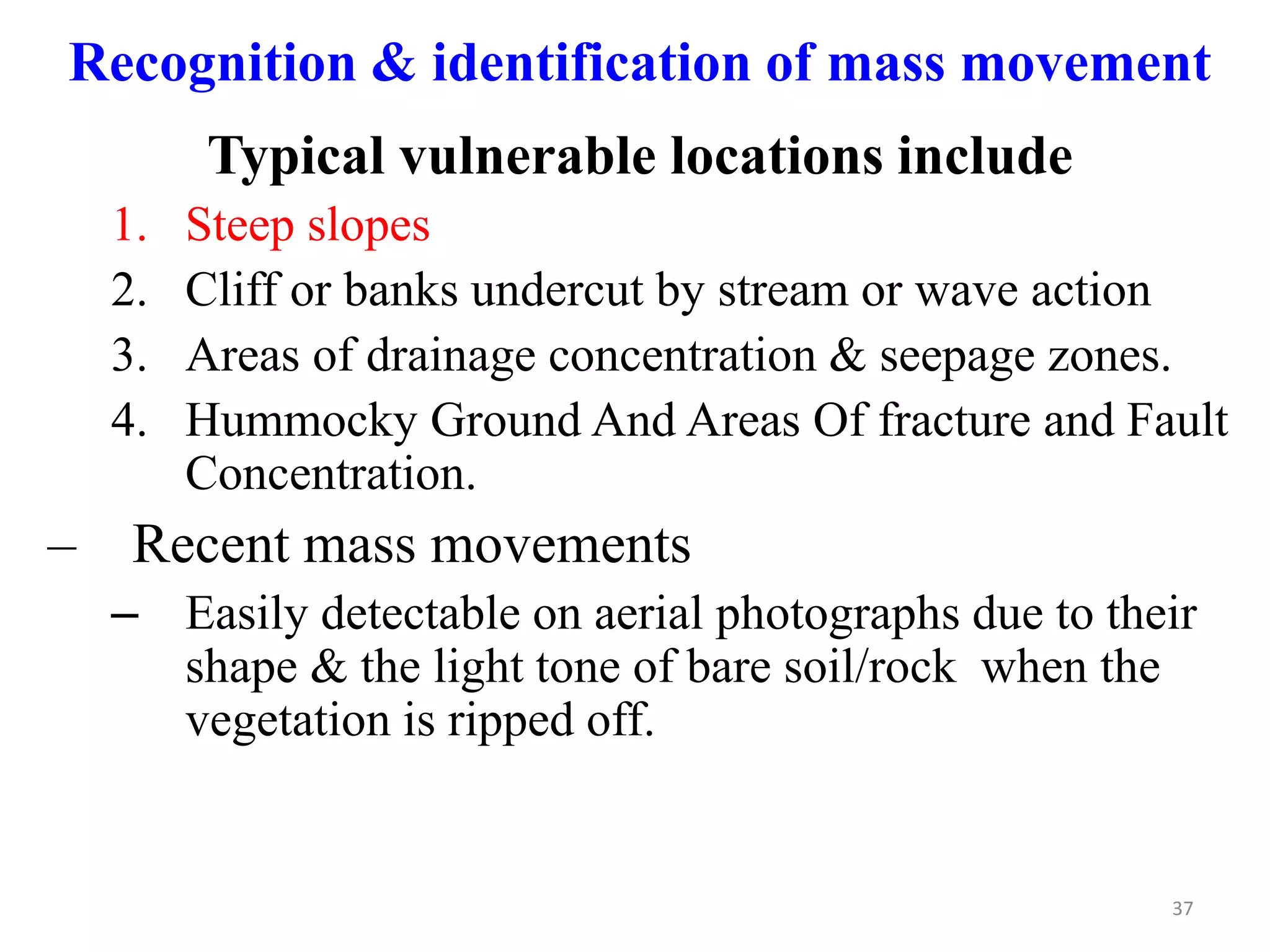 37
Recognition & identification of mass movement
Typical vulnerable locations include
1. Steep slopes
2. Cliff or banks undercut by stream or wave action
3. Areas of drainage concentration & seepage zones.
4. Hummocky Ground And Areas Of fracture and Fault
Concentration.
– Recent mass movements
– Easily detectable on aerial photographs due to their
shape & the light tone of bare soil/rock when the
vegetation is ripped off.
 