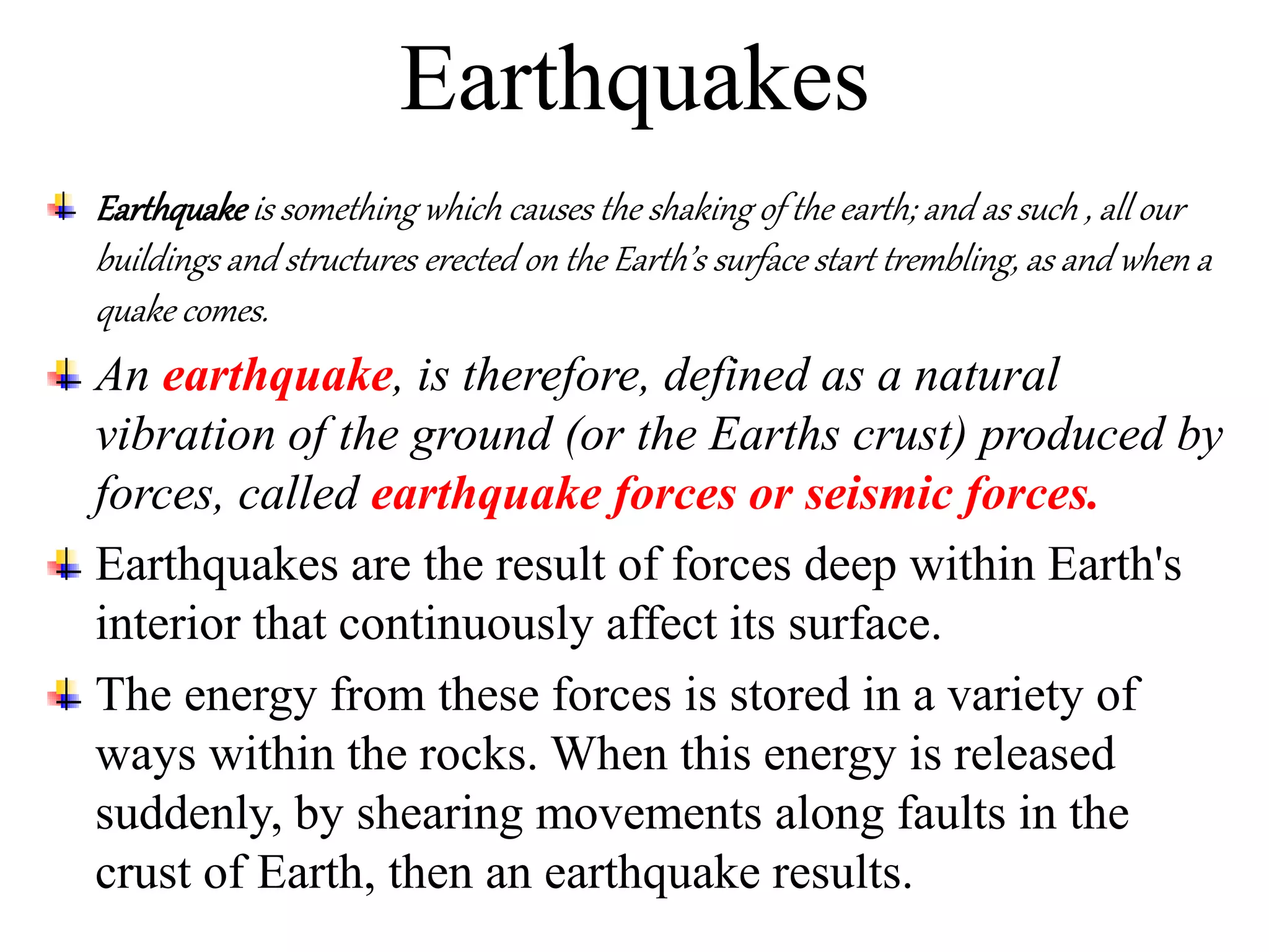 Earthquakes
Earthquake is something which causes the shaking of the earth; and as such , all our
buildings and structures erected on the Earth’s surface start trembling, as and when a
quake comes.
An earthquake, is therefore, defined as a natural
vibration of the ground (or the Earths crust) produced by
forces, called earthquake forces or seismic forces.
Earthquakes are the result of forces deep within Earth's
interior that continuously affect its surface.
The energy from these forces is stored in a variety of
ways within the rocks. When this energy is released
suddenly, by shearing movements along faults in the
crust of Earth, then an earthquake results.
 