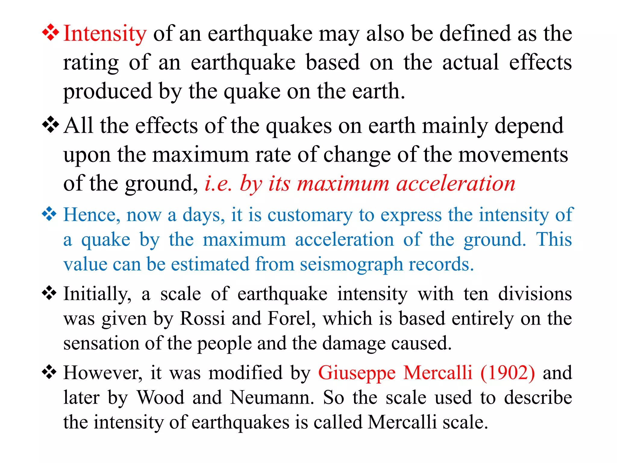 Intensity of an earthquake may also be defined as the
rating of an earthquake based on the actual effects
produced by the quake on the earth.
All the effects of the quakes on earth mainly depend
upon the maximum rate of change of the movements
of the ground, i.e. by its maximum acceleration
 Hence, now a days, it is customary to express the intensity of
a quake by the maximum acceleration of the ground. This
value can be estimated from seismograph records.
 Initially, a scale of earthquake intensity with ten divisions
was given by Rossi and Forel, which is based entirely on the
sensation of the people and the damage caused.
 However, it was modified by Giuseppe Mercalli (1902) and
later by Wood and Neumann. So the scale used to describe
the intensity of earthquakes is called Mercalli scale.
 