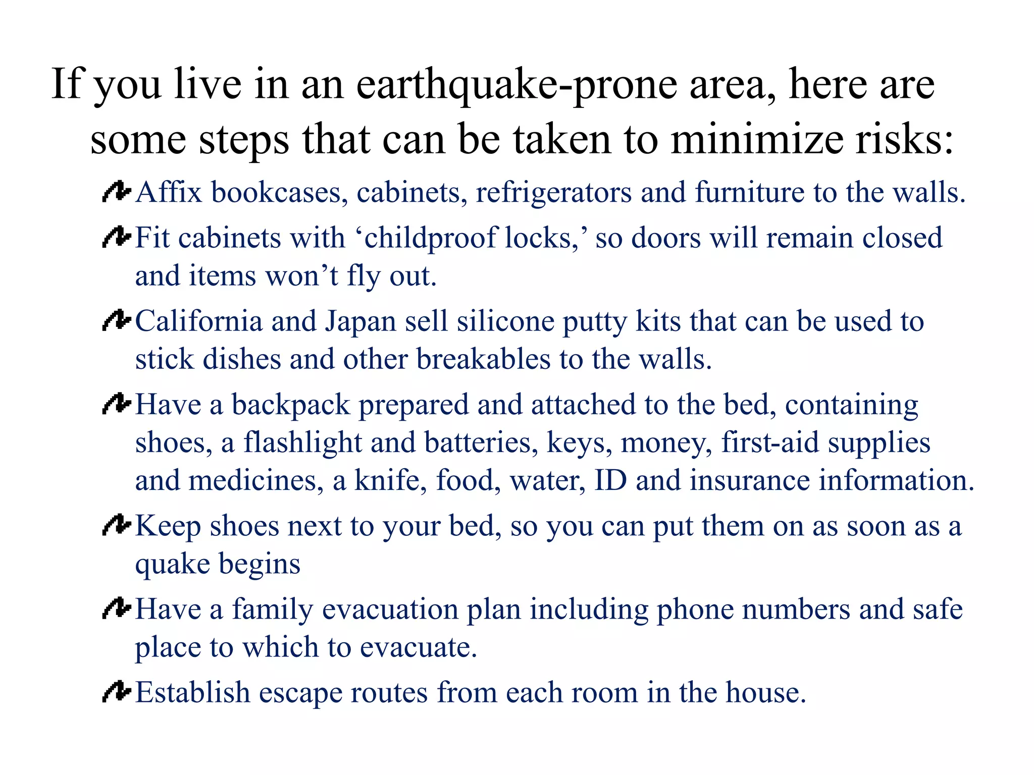If you live in an earthquake-prone area, here are
some steps that can be taken to minimize risks:
Affix bookcases, cabinets, refrigerators and furniture to the walls.
Fit cabinets with ‘childproof locks,’ so doors will remain closed
and items won’t fly out.
California and Japan sell silicone putty kits that can be used to
stick dishes and other breakables to the walls.
Have a backpack prepared and attached to the bed, containing
shoes, a flashlight and batteries, keys, money, first-aid supplies
and medicines, a knife, food, water, ID and insurance information.
Keep shoes next to your bed, so you can put them on as soon as a
quake begins
Have a family evacuation plan including phone numbers and safe
place to which to evacuate.
Establish escape routes from each room in the house.
 