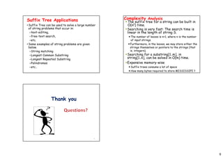 9
Suffix Tree Applications
•Suffix Tree can be used to solve a large number
of string problems that occur in:
–text-editing,
–free-text search,
–etc.
•Some examples of string problems are given
below.
–String matching
–Longest Common Substring
–Longest Repeated Substring
–Palindromes
–etc..
Complexity Analysis
The suffix tree for a string can be built in
O(n2) time.
Searching is very fast: The search time is
linear in the length of string S.
 The number of leaves is n+1, where n is the number
of input strings.
Furthermore, in the leaves, we may store either the
strings themselves or pointers to the strings (that
is, integers).
Searching for a substring[1..m], in
string[1..n], can be solved in O(m) time.
Expensive memory-wise
 Suffix trees consume a lot of space
 How many bytes required to store MISSISSIPI ?
35
Thank you
 