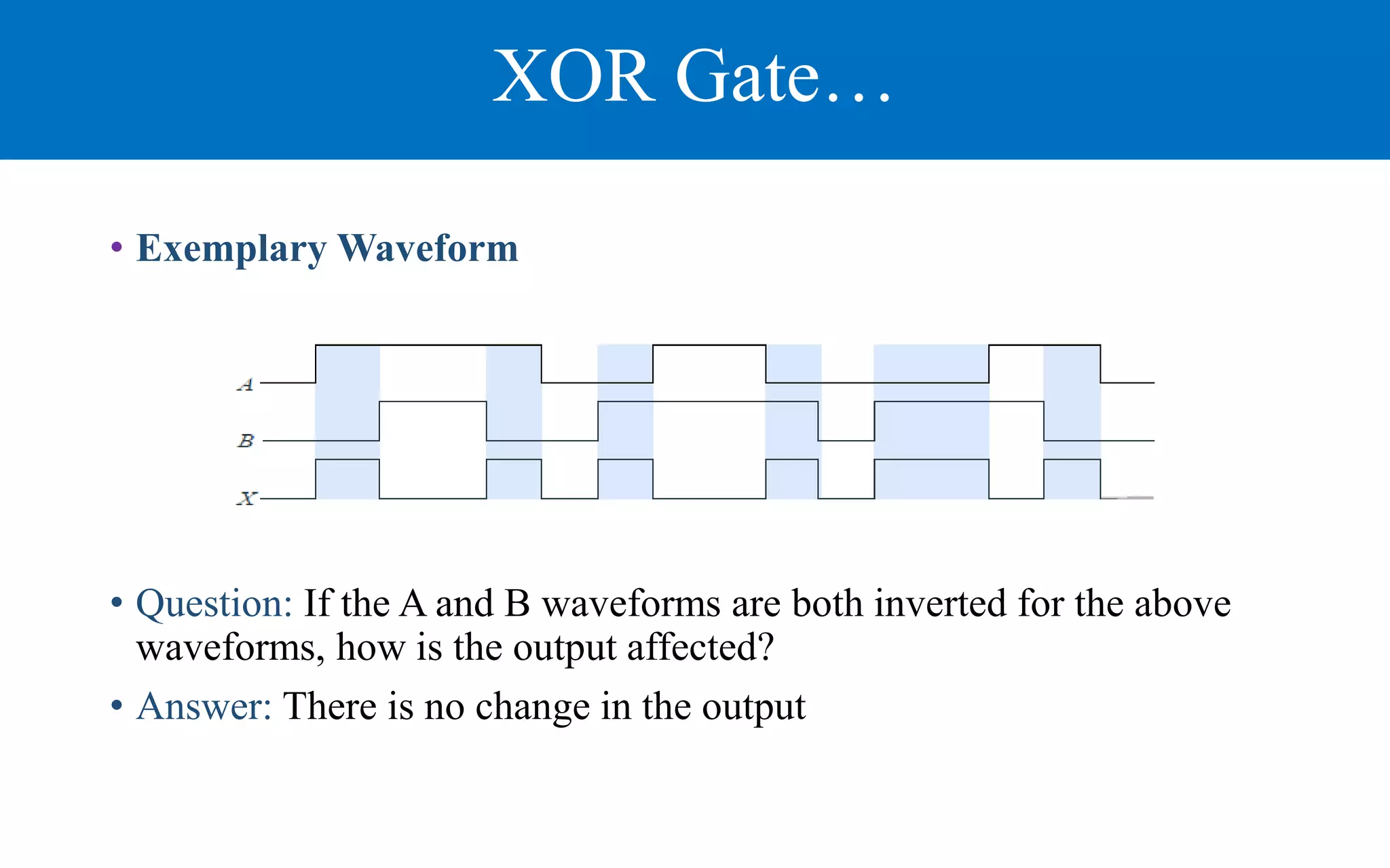 XOR Gate…
• Exemplary Waveform
• Question: If the A and B waveforms are both inverted for the above
waveforms, how is the output affected?
• Answer: There is no change in the output
 