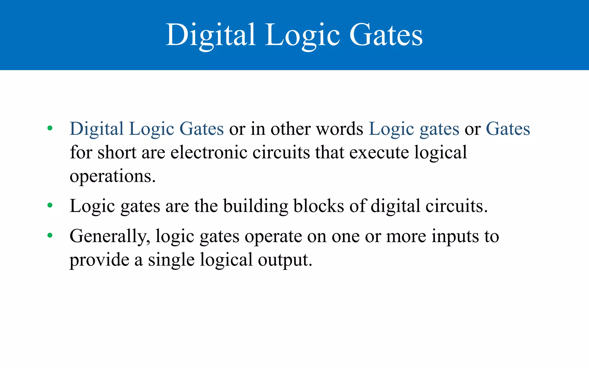 Digital Logic Gates
• Digital Logic Gates or in other words Logic gates or Gates
for short are electronic circuits that execute logical
operations.
• Logic gates are the building blocks of digital circuits.
• Generally, logic gates operate on one or more inputs to
provide a single logical output.
 