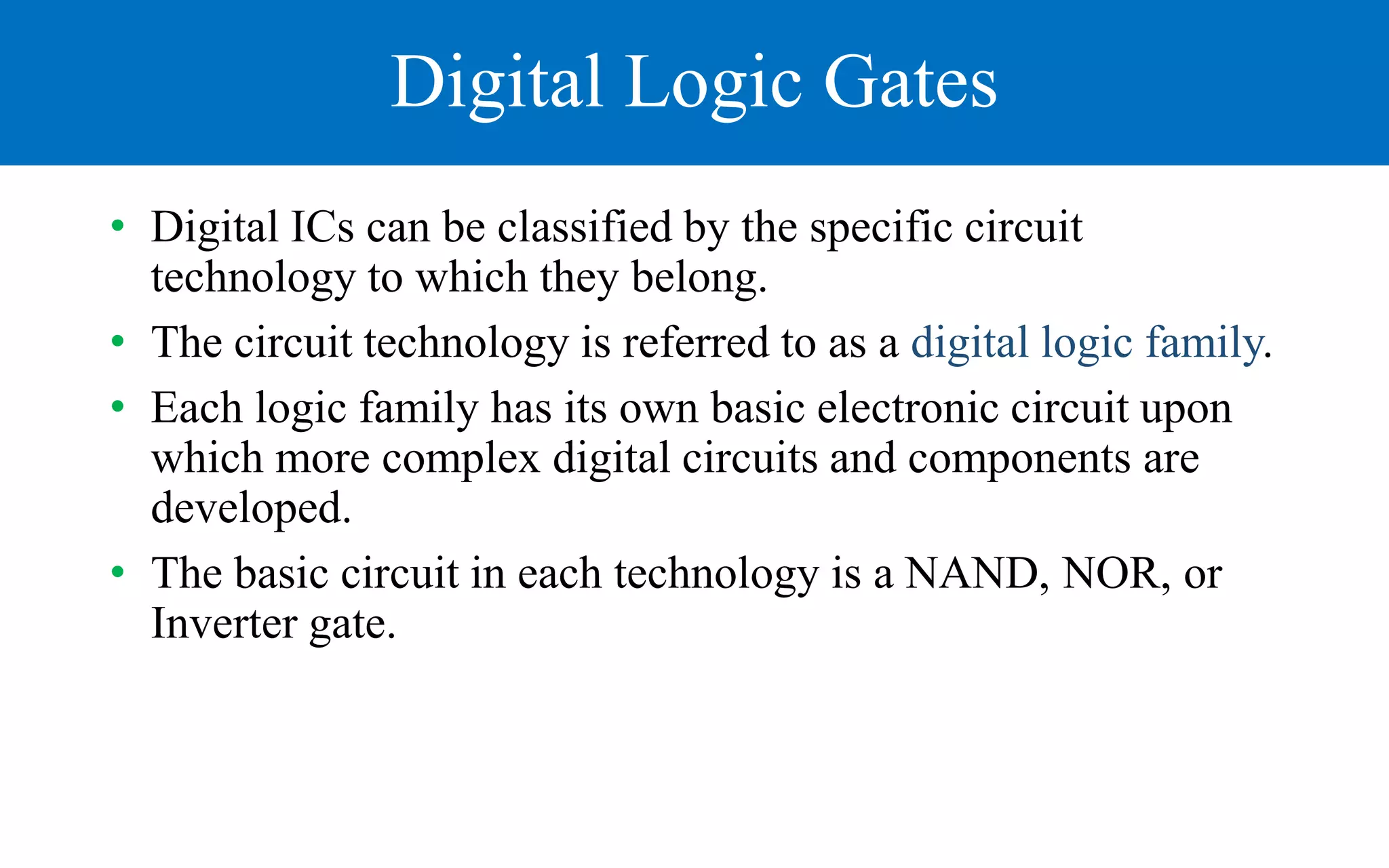 Digital Logic Gates
• Digital ICs can be classified by the specific circuit
technology to which they belong.
• The circuit technology is referred to as a digital logic family.
• Each logic family has its own basic electronic circuit upon
which more complex digital circuits and components are
developed.
• The basic circuit in each technology is a NAND, NOR, or
Inverter gate.
 