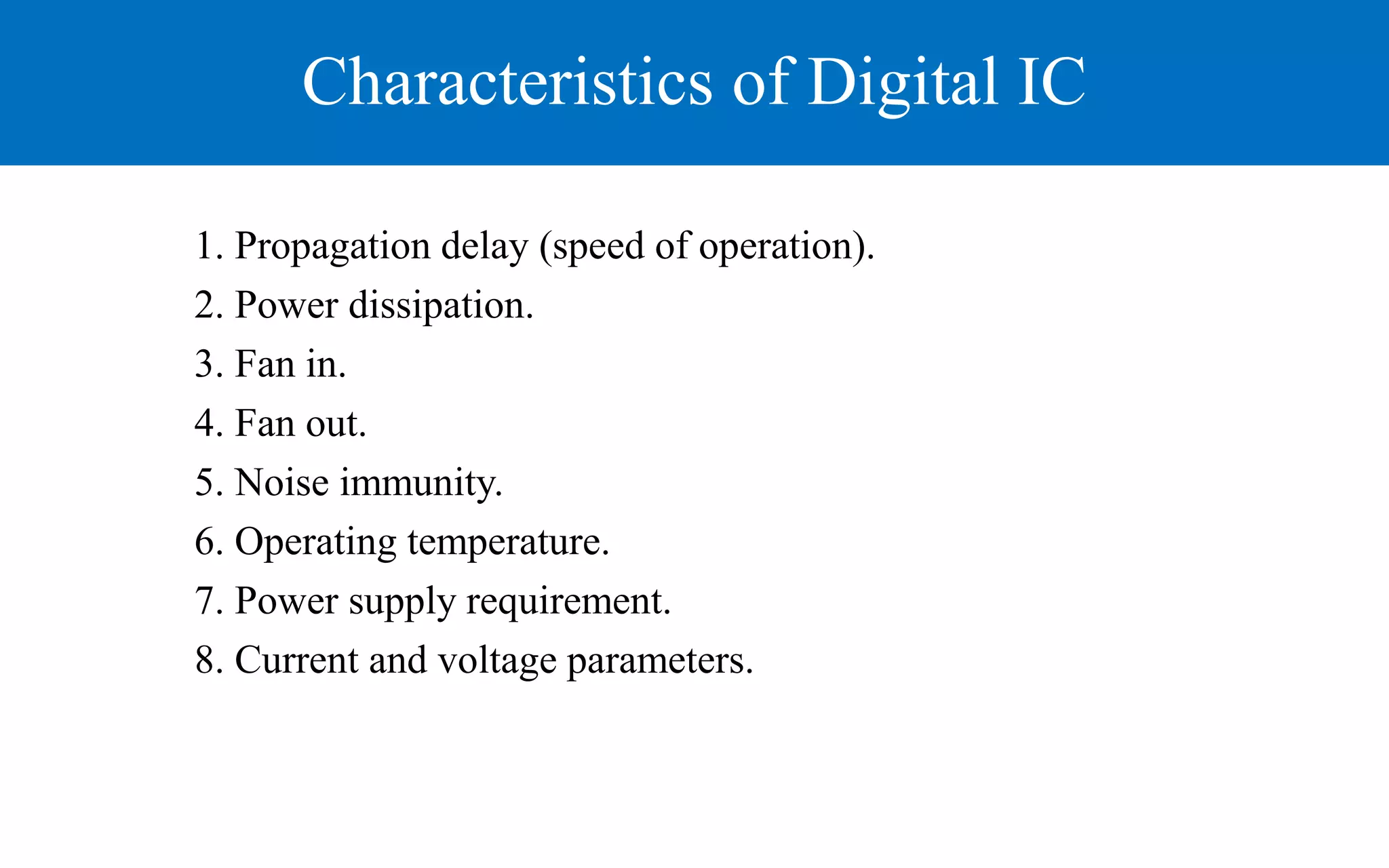 Characteristics of Digital IC
1. Propagation delay (speed of operation).
2. Power dissipation.
3. Fan in.
4. Fan out.
5. Noise immunity.
6. Operating temperature.
7. Power supply requirement.
8. Current and voltage parameters.
 