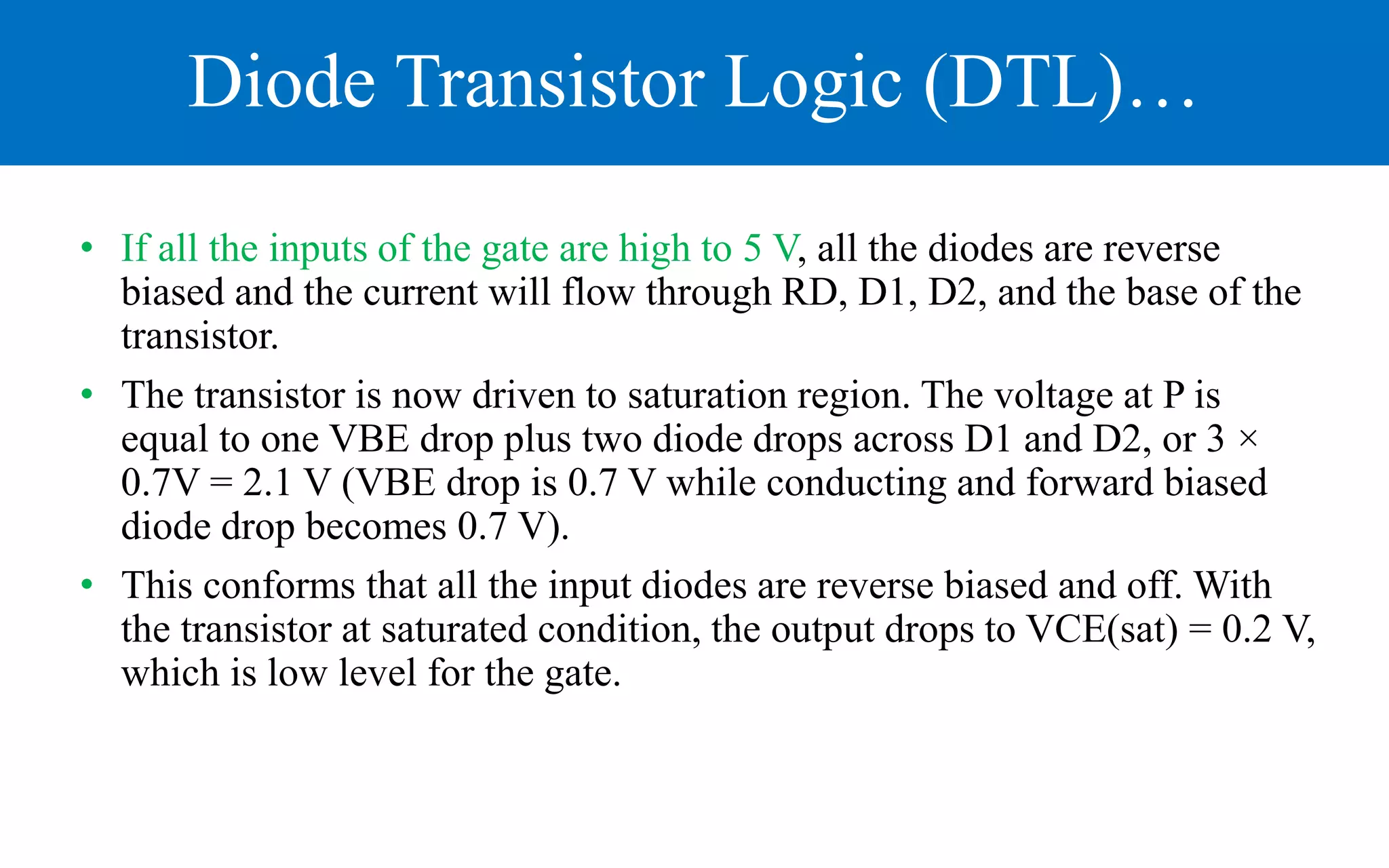 Diode Transistor Logic (DTL)…
• If all the inputs of the gate are high to 5 V, all the diodes are reverse
biased and the current will flow through RD, D1, D2, and the base of the
transistor.
• The transistor is now driven to saturation region. The voltage at P is
equal to one VBE drop plus two diode drops across D1 and D2, or 3 ×
0.7V = 2.1 V (VBE drop is 0.7 V while conducting and forward biased
diode drop becomes 0.7 V).
• This conforms that all the input diodes are reverse biased and off. With
the transistor at saturated condition, the output drops to VCE(sat) = 0.2 V,
which is low level for the gate.
 
